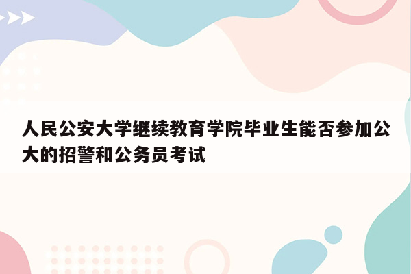 人民公安大学继续教育学院毕业生能否参加公大的招警和公务员考试