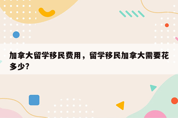 加拿大留学移民费用，留学移民加拿大需要花多少?