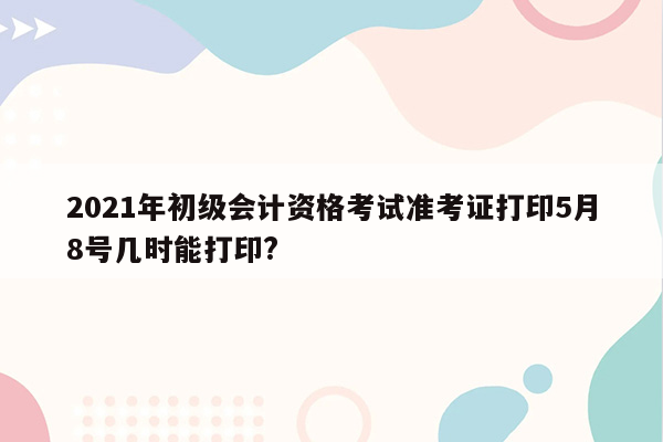 2021年初级会计资格考试准考证打印5月8号几时能打印?