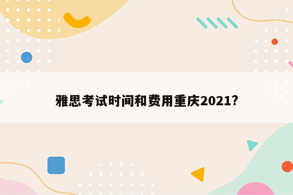 雅思考试时间和费用重庆2021?