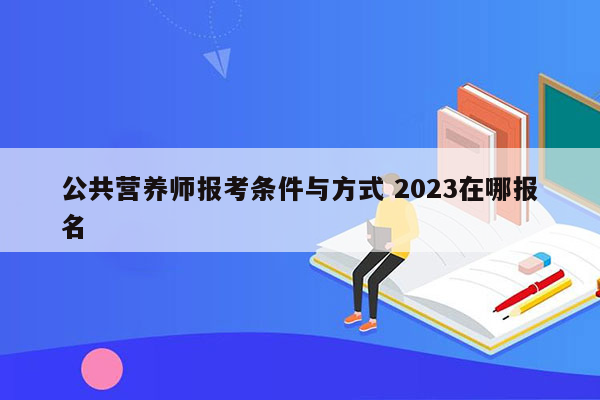 公共营养师报考条件与方式 2023在哪报名