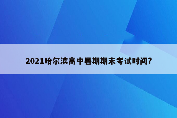 2021哈尔滨高中暑期期末考试时间?