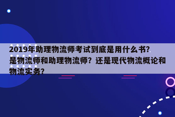 2019年助理物流师考试到底是用什么书？是物流师和助理物流师？还是现代物流概论和物流实务？