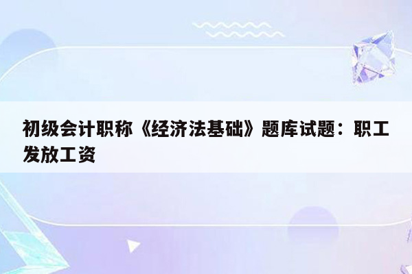 初级会计职称《经济法基础》题库试题：职工发放工资