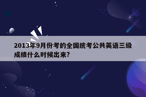 2013年9月份考的全国统考公共英语三级成绩什么时候出来?