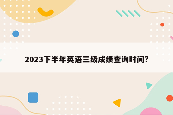 2023下半年英语三级成绩查询时间?