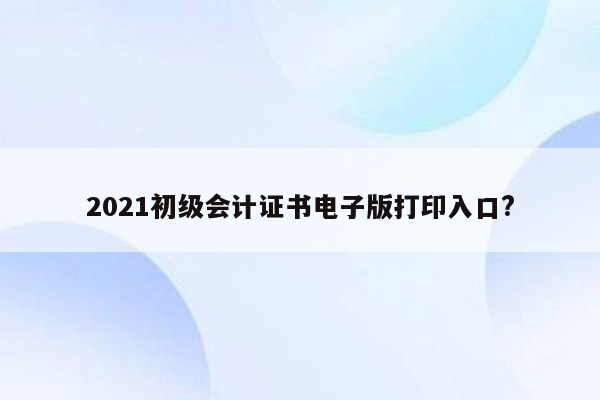 2021初级会计证书电子版打印入口?