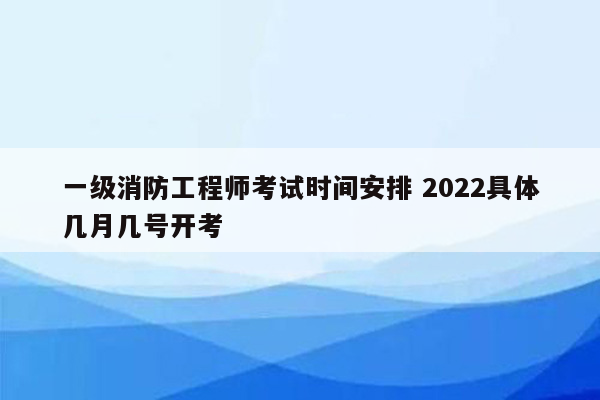 一级消防工程师考试时间安排 2022具体几月几号开考