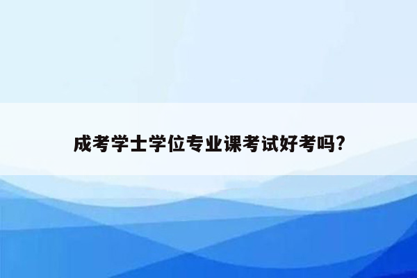 成考学士学位专业课考试好考吗?