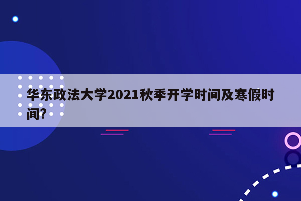 华东政法大学2021秋季开学时间及寒假时间?