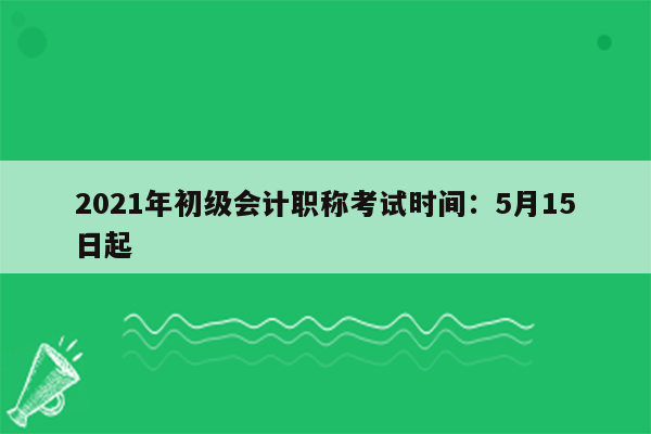 2021年初级会计职称考试时间：5月15日起