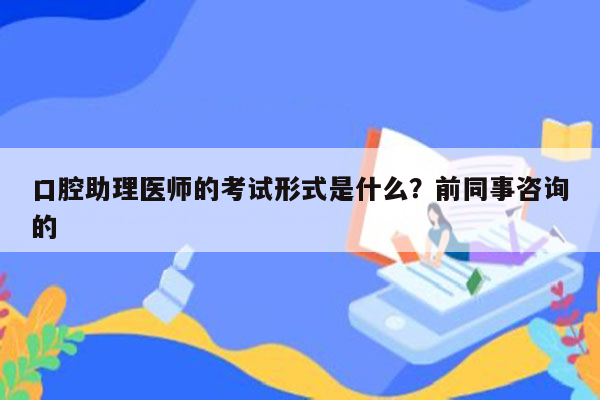 口腔助理医师的考试形式是什么？前同事咨询的