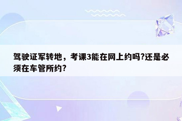 驾驶证军转地，考课3能在网上约吗?还是必须在车管所约?