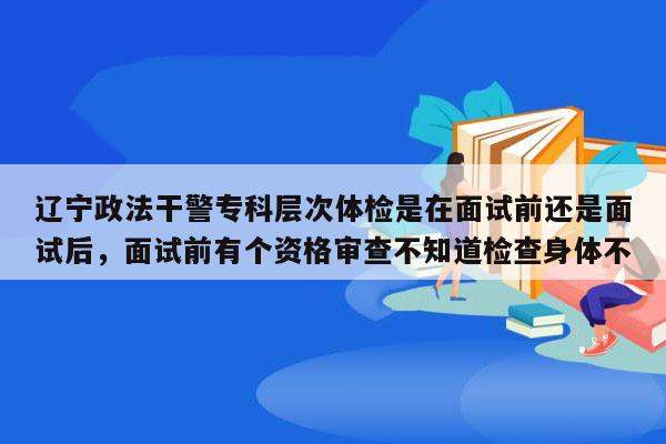 辽宁政法干警专科层次体检是在面试前还是面试后，面试前有个资格审查不知道检查身体不