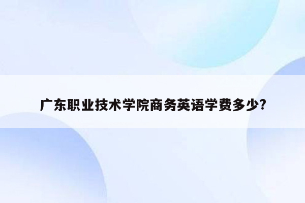 广东职业技术学院商务英语学费多少?