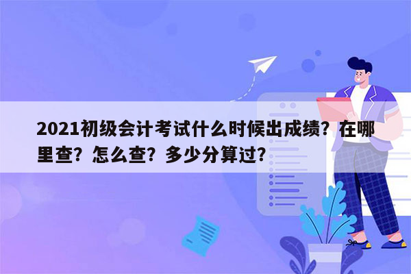 2021初级会计考试什么时候出成绩？在哪里查？怎么查？多少分算过？