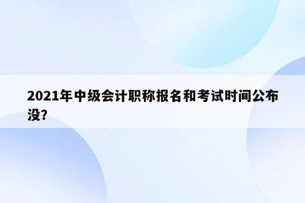 2021年中级会计职称报名和考试时间公布没？