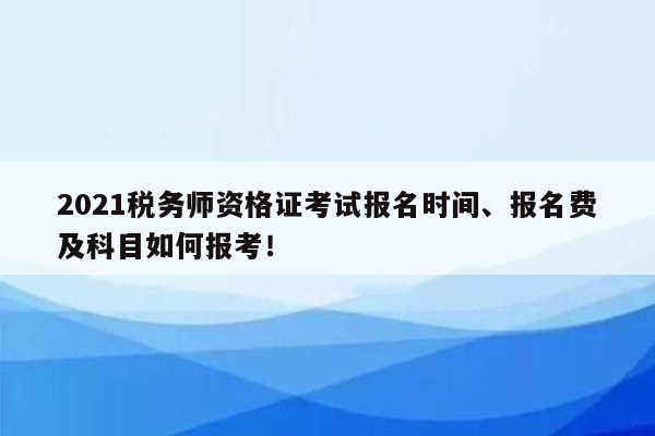 2021税务师资格证考试报名时间、报名费及科目如何报考！