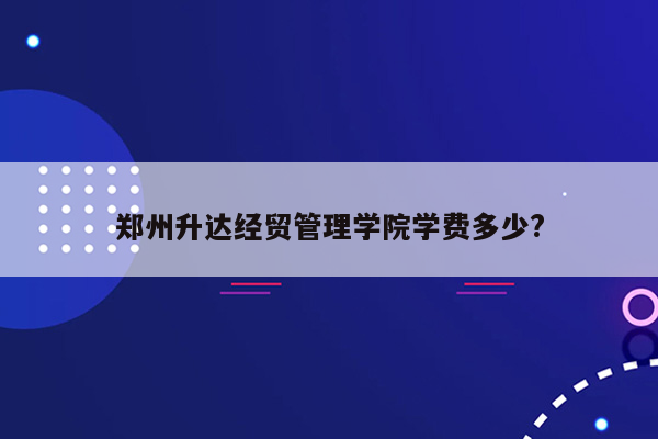 郑州升达经贸管理学院学费多少?