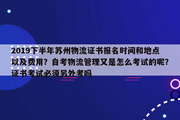 2019下半年苏州物流证书报名时间和地点以及费用？自考物流管理又是怎么考试的呢？证书考试必须另外考吗