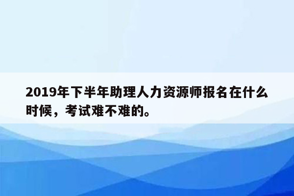 2019年下半年助理人力资源师报名在什么时候，考试难不难的。