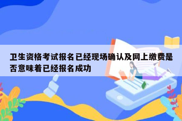 卫生资格考试报名已经现场确认及网上缴费是否意味着已经报名成功