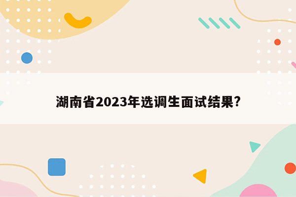 湖南省2023年选调生面试结果?