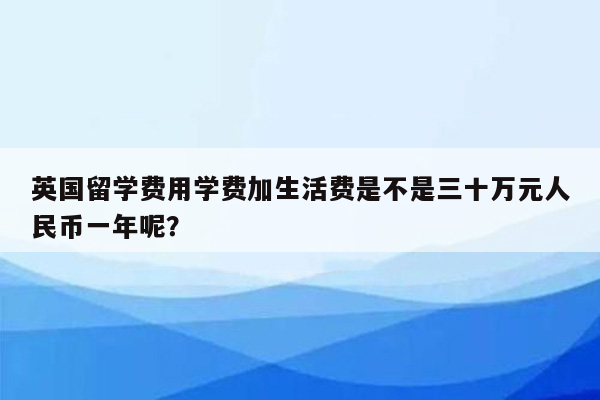 英国留学费用学费加生活费是不是三十万元人民币一年呢？