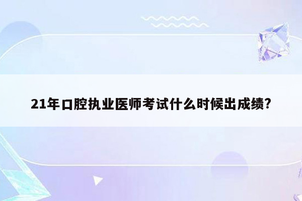 21年口腔执业医师考试什么时候出成绩?