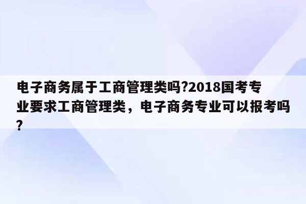 电子商务属于工商管理类吗?2018国考专业要求工商管理类，电子商务专业可以报考吗?