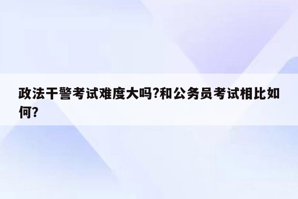 政法干警考试难度大吗?和公务员考试相比如何？