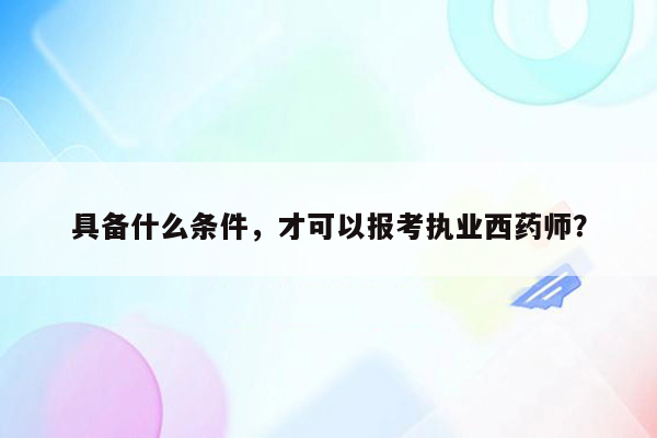 具备什么条件，才可以报考执业西药师？