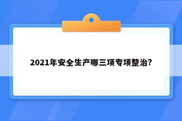 2021年安全生产哪三项专项整治?