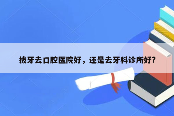 拔牙去口腔医院好，还是去牙科诊所好?