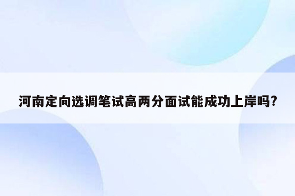 河南定向选调笔试高两分面试能成功上岸吗?