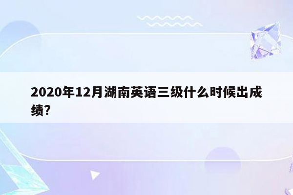 2020年12月湖南英语三级什么时候出成绩?