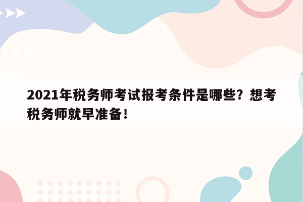 2021年税务师考试报考条件是哪些？想考税务师就早准备！