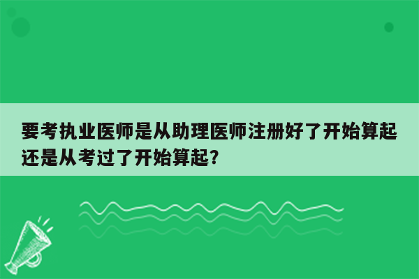 要考执业医师是从助理医师注册好了开始算起还是从考过了开始算起？