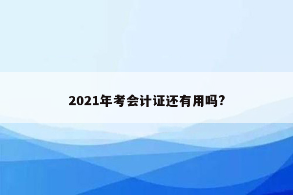 2021年考会计证还有用吗?