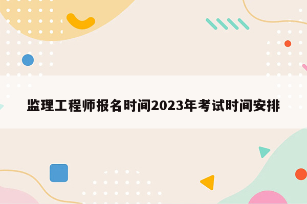 监理工程师报名时间2023年考试时间安排