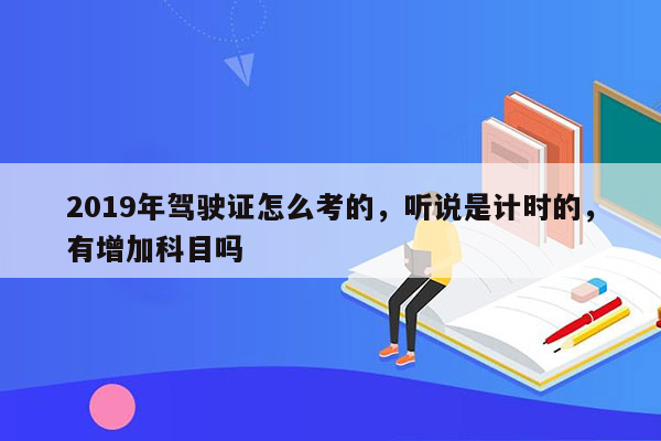 2019年驾驶证怎么考的，听说是计时的，有增加科目吗