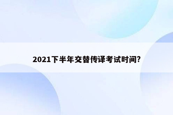 2021下半年交替传译考试时间?