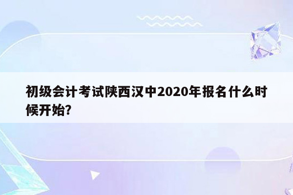 初级会计考试陕西汉中2020年报名什么时候开始？