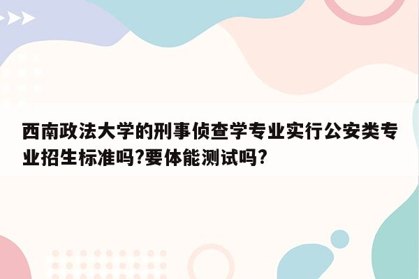 西南政法大学的刑事侦查学专业实行公安类专业招生标准吗?要体能测试吗?