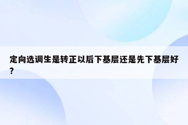 定向选调生是转正以后下基层还是先下基层好?