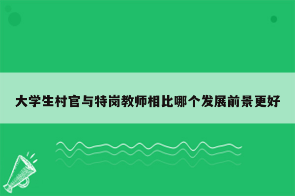 大学生村官与特岗教师相比哪个发展前景更好