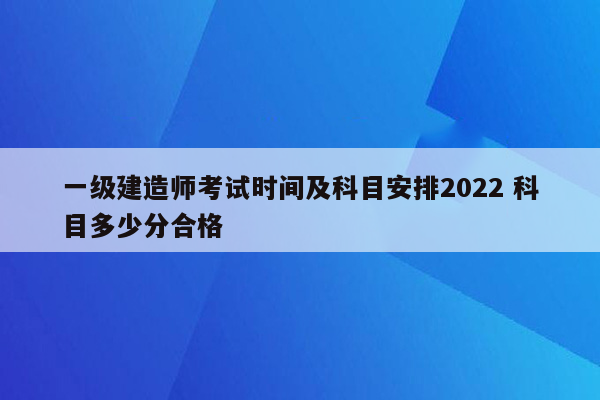 一级建造师考试时间及科目安排2022 科目多少分合格