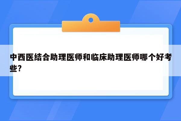 中西医结合助理医师和临床助理医师哪个好考些?