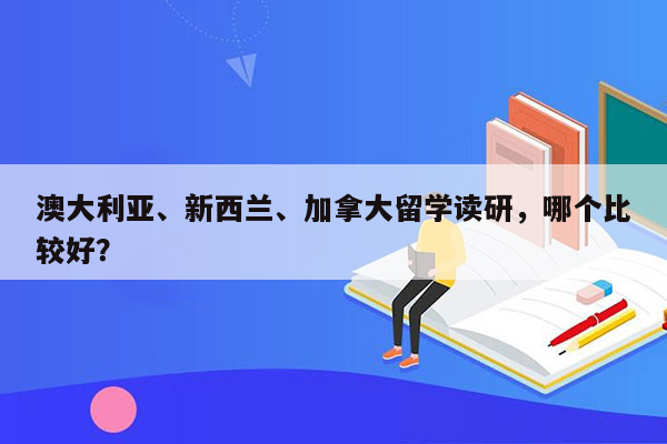 澳大利亚、新西兰、加拿大留学读研，哪个比较好？