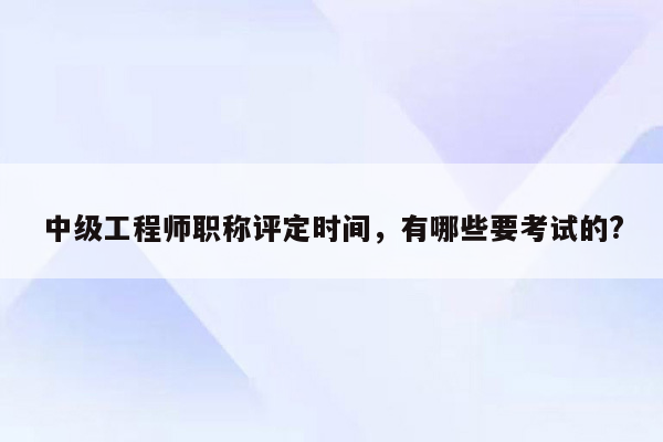 中级工程师职称评定时间，有哪些要考试的?